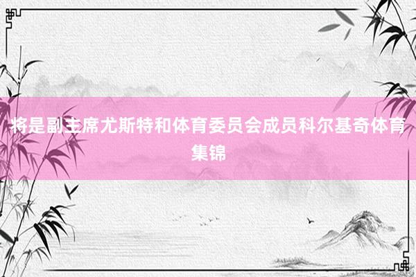 将是副主席尤斯特和体育委员会成员科尔基奇体育集锦