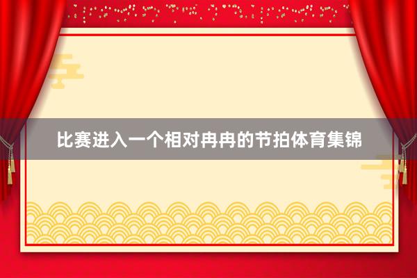 比赛进入一个相对冉冉的节拍体育集锦