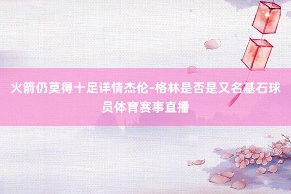 火箭仍莫得十足详情杰伦-格林是否是又名基石球员体育赛事直播