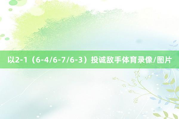 以2-1（6-4/6-7/6-3）投诚敌手体育录像/图片