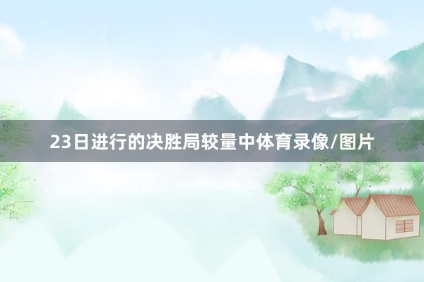 23日进行的决胜局较量中体育录像/图片