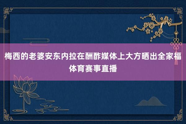 梅西的老婆安东内拉在酬酢媒体上大方晒出全家福体育赛事直播