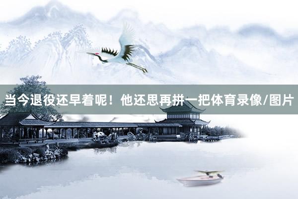 当今退役还早着呢！他还思再拼一把体育录像/图片