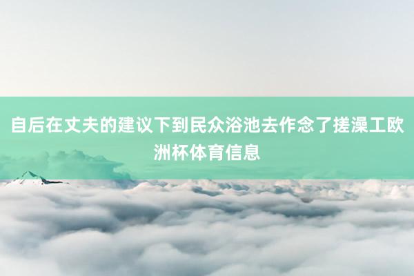 自后在丈夫的建议下到民众浴池去作念了搓澡工欧洲杯体育信息