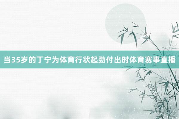 当35岁的丁宁为体育行状起劲付出时体育赛事直播