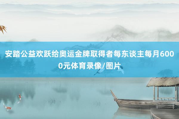 安踏公益欢跃给奥运金牌取得者每东谈主每月6000元体育录像/图片