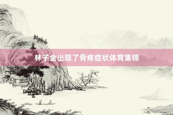 林子金出现了骨疼症状体育集锦