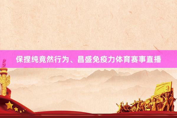 保捏纯竟然行为、昌盛免疫力体育赛事直播