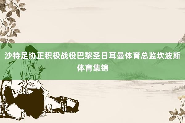 沙特足协正积极战役巴黎圣日耳曼体育总监坎波斯体育集锦