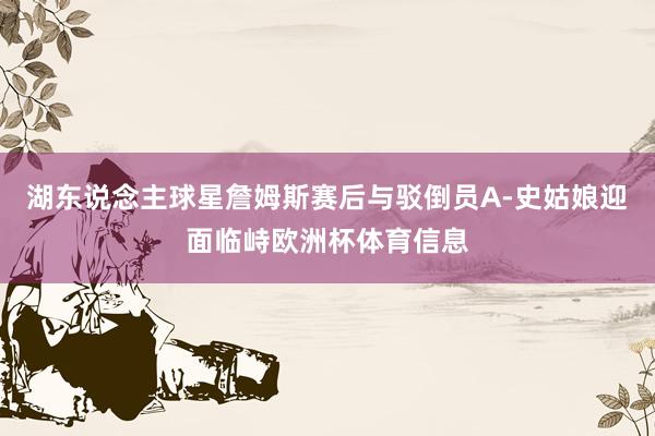 湖东说念主球星詹姆斯赛后与驳倒员A-史姑娘迎面临峙欧洲杯体育信息