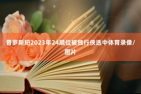 普罗斯珀2023年24顺位被独行侠选中体育录像/图片
