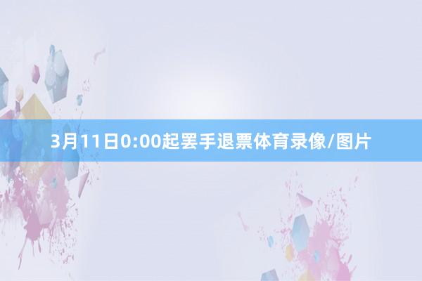 3月11日0:00起罢手退票体育录像/图片
